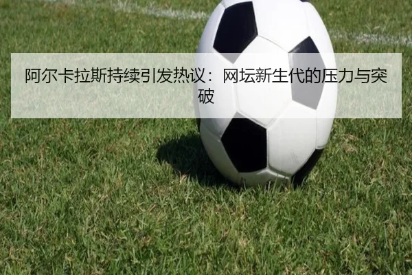 阿尔卡拉斯持续引发热议：网坛新生代的压力与突破
